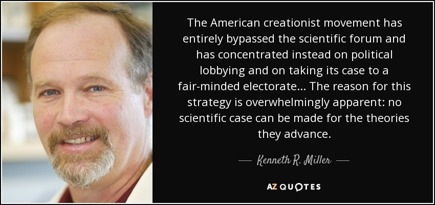 The American creationist movement has entirely bypassed the scientific forum and has concentrated instead on political lobbying and on taking its case to a fair-minded electorate... The reason for this strategy is overwhelmingly apparent: no scientific case can be made for the theories they advance. - Kenneth R. Miller