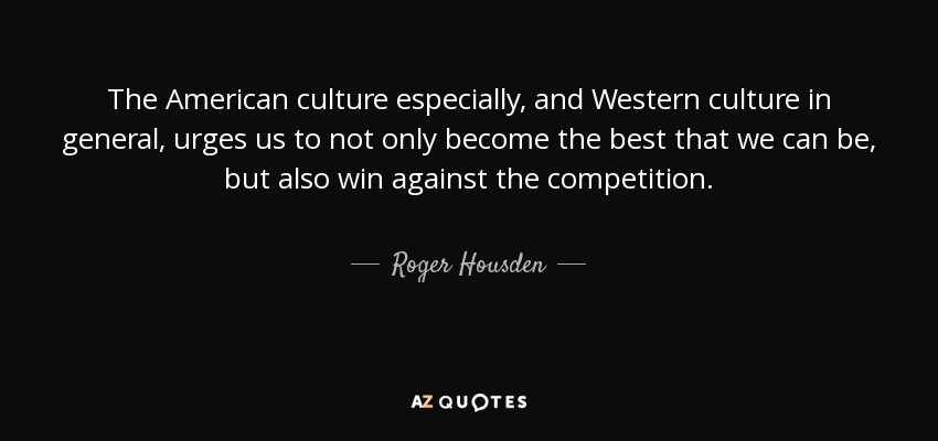 The American culture especially, and Western culture in general, urges us to not only become the best that we can be, but also win against the competition. - Roger Housden