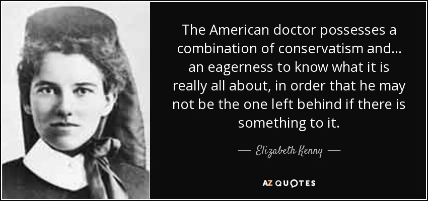 The American doctor possesses a combination of conservatism and... an eagerness to know what it is really all about, in order that he may not be the one left behind if there is something to it. - Elizabeth Kenny