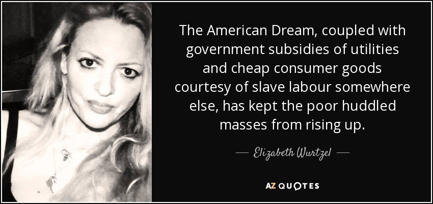 The American Dream, coupled with government subsidies of utilities and cheap consumer goods courtesy of slave labour somewhere else, has kept the poor huddled masses from rising up. - Elizabeth Wurtzel