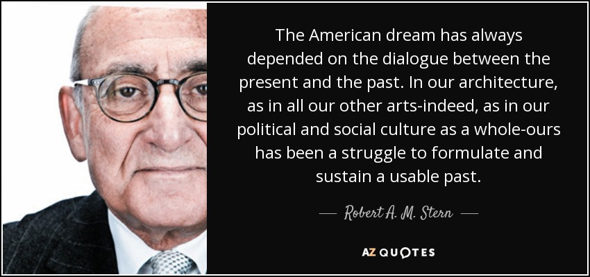 The American dream has always depended on the dialogue between the present and the past. In our architecture, as in all our other arts-indeed, as in our political and social culture as a whole-ours has been a struggle to formulate and sustain a usable past. - Robert A. M. Stern