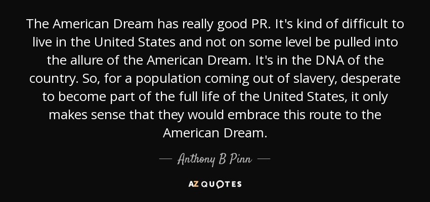 The American Dream has really good PR. It's kind of difficult to live in the United States and not on some level be pulled into the allure of the American Dream. It's in the DNA of the country. So, for a population coming out of slavery, desperate to become part of the full life of the United States, it only makes sense that they would embrace this route to the American Dream. - Anthony B Pinn