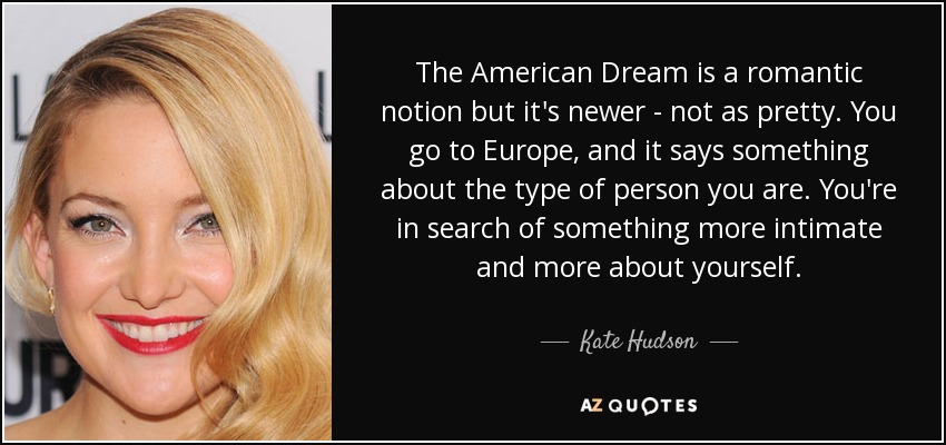 The American Dream is a romantic notion but it's newer - not as pretty. You go to Europe, and it says something about the type of person you are. You're in search of something more intimate and more about yourself. - Kate Hudson