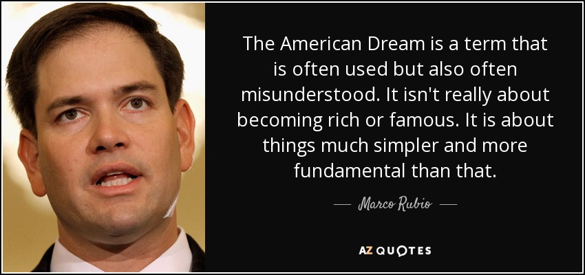 The American Dream is a term that is often used but also often misunderstood. It isn't really about becoming rich or famous. It is about things much simpler and more fundamental than that. - Marco Rubio