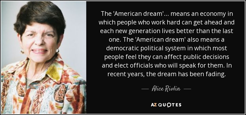 The 'American dream' ... means an economy in which people who work hard can get ahead and each new generation lives better than the last one. The 'American dream' also means a democratic political system in which most people feel they can affect public decisions and elect officials who will speak for them. In recent years, the dream has been fading. - Alice Rivlin