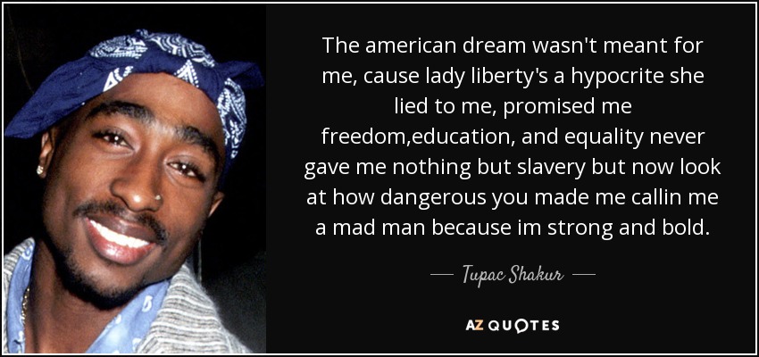 The american dream wasn't meant for me, cause lady liberty's a hypocrite she lied to me, promised me freedom,education, and equality never gave me nothing but slavery but now look at how dangerous you made me callin me a mad man because im strong and bold. - Tupac Shakur