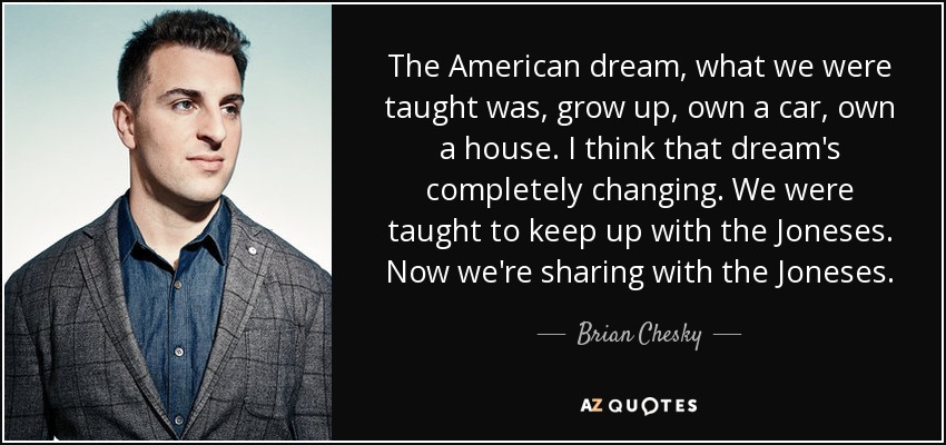The American dream, what we were taught was, grow up, own a car, own a house. I think that dream's completely changing. We were taught to keep up with the Joneses. Now we're sharing with the Joneses. - Brian Chesky