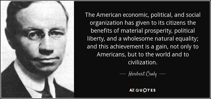 The American economic, political, and social organization has given to its citizens the benefits of material prosperity, political liberty, and a wholesome natural equality; and this achievement is a gain, not only to Americans, but to the world and to civilization. - Herbert Croly