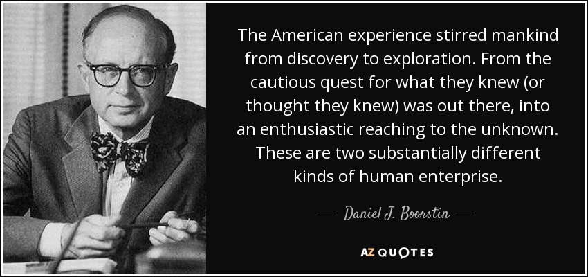 The American experience stirred mankind from discovery to exploration. From the cautious quest for what they knew (or thought they knew) was out there, into an enthusiastic reaching to the unknown. These are two substantially different kinds of human enterprise. - Daniel J. Boorstin