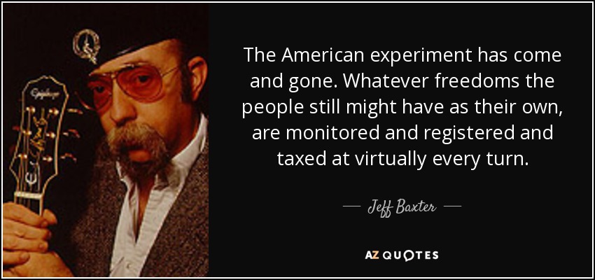 The American experiment has come and gone. Whatever freedoms the people still might have as their own, are monitored and registered and taxed at virtually every turn. - Jeff Baxter
