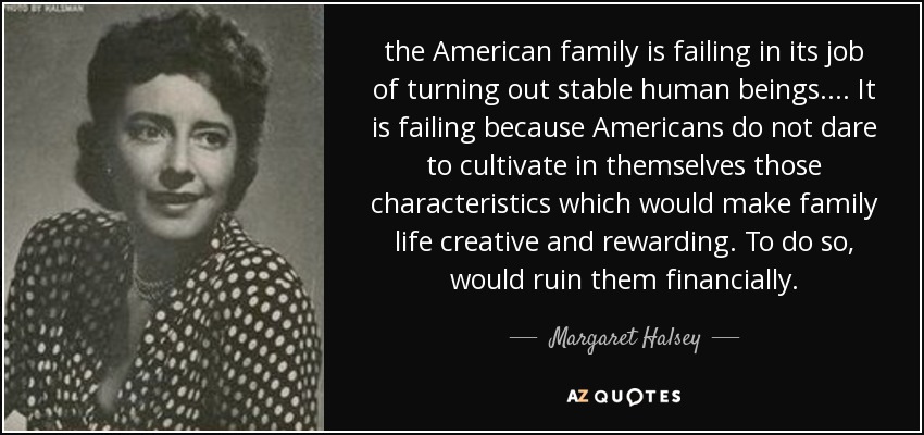 the American family is failing in its job of turning out stable human beings. ... It is failing because Americans do not dare to cultivate in themselves those characteristics which would make family life creative and rewarding. To do so, would ruin them financially. - Margaret Halsey