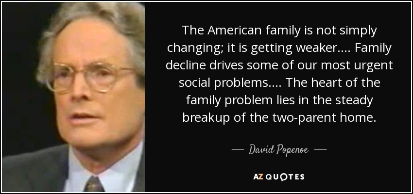 The American family is not simply changing; it is getting weaker. . . . Family decline drives some of our most urgent social problems. . . . The heart of the family problem lies in the steady breakup of the two-parent home. - David Popenoe