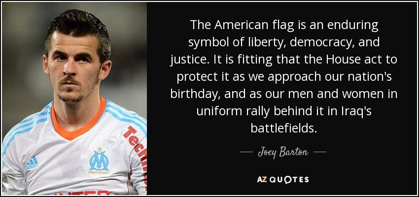 The American flag is an enduring symbol of liberty, democracy, and justice. It is fitting that the House act to protect it as we approach our nation's birthday, and as our men and women in uniform rally behind it in Iraq's battlefields. - Joey Barton