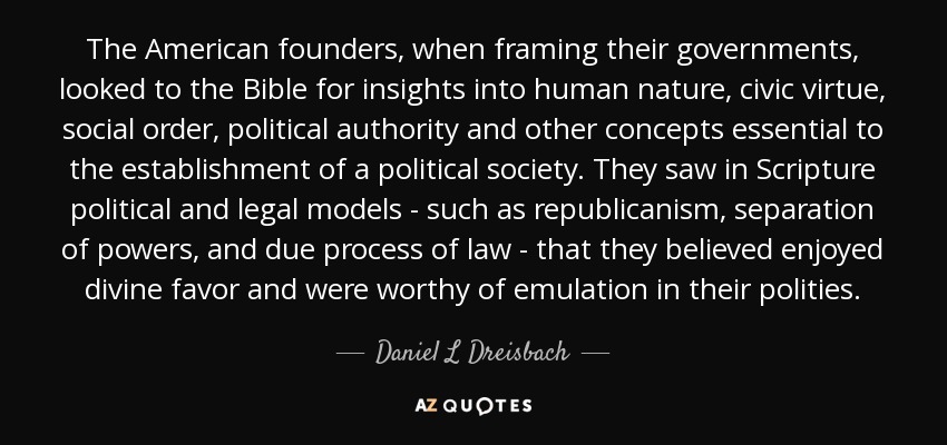 The American founders, when framing their governments, looked to the Bible for insights into human nature, civic virtue, social order, political authority and other concepts essential to the establishment of a political society. They saw in Scripture political and legal models - such as republicanism, separation of powers, and due process of law - that they believed enjoyed divine favor and were worthy of emulation in their polities. - Daniel L Dreisbach