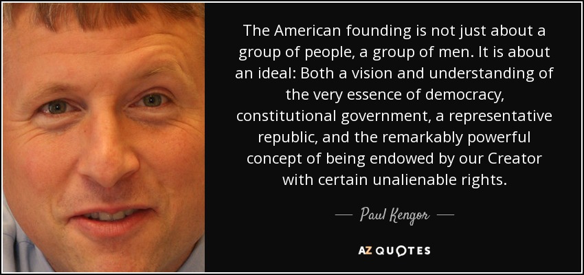 The American founding is not just about a group of people, a group of men. It is about an ideal: Both a vision and understanding of the very essence of democracy, constitutional government, a representative republic, and the remarkably powerful concept of being endowed by our Creator with certain unalienable rights. - Paul Kengor