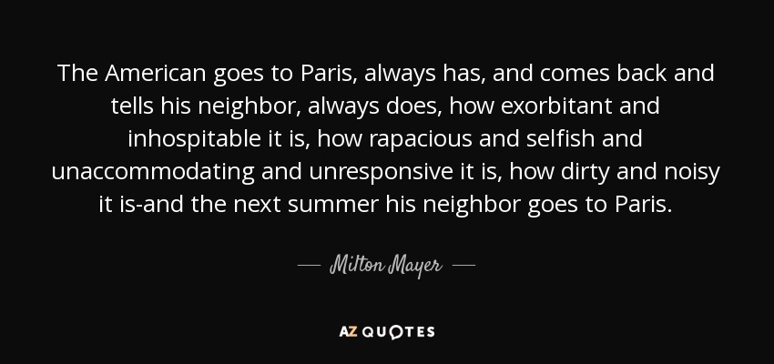 The American goes to Paris, always has, and comes back and tells his neighbor, always does, how exorbitant and inhospitable it is, how rapacious and selfish and unaccommodating and unresponsive it is, how dirty and noisy it is-and the next summer his neighbor goes to Paris. - Milton Mayer