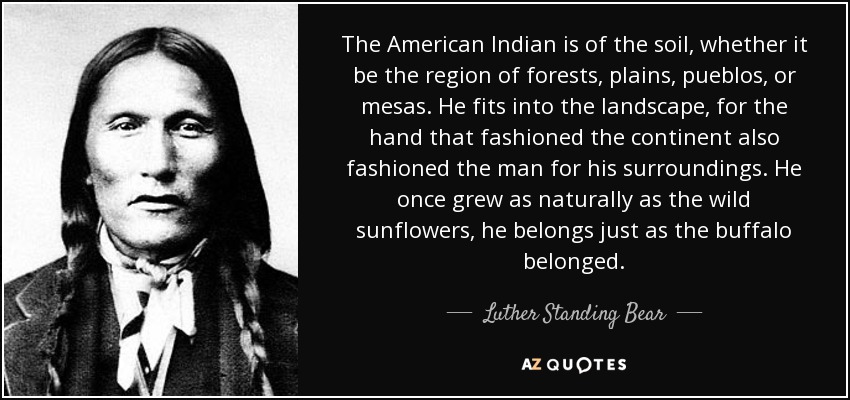 The American Indian is of the soil, whether it be the region of forests, plains, pueblos, or mesas. He fits into the landscape, for the hand that fashioned the continent also fashioned the man for his surroundings. He once grew as naturally as the wild sunflowers, he belongs just as the buffalo belonged. - Luther Standing Bear
