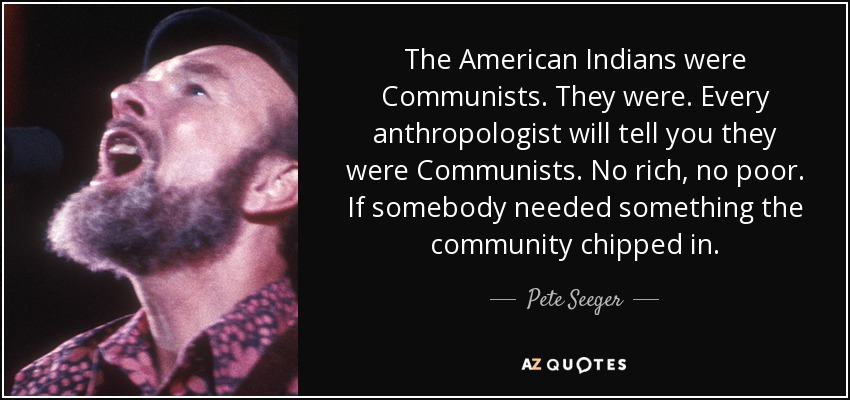 The American Indians were Communists. They were. Every anthropologist will tell you they were Communists. No rich, no poor. If somebody needed something the community chipped in. - Pete Seeger