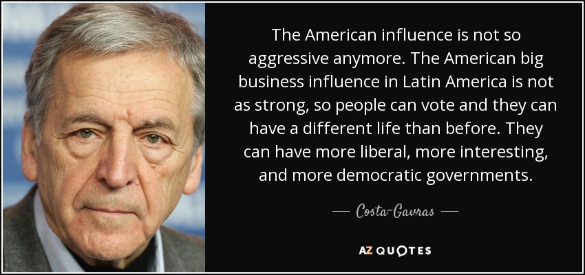 The American influence is not so aggressive anymore. The American big business influence in Latin America is not as strong, so people can vote and they can have a different life than before. They can have more liberal, more interesting, and more democratic governments. - Costa-Gavras