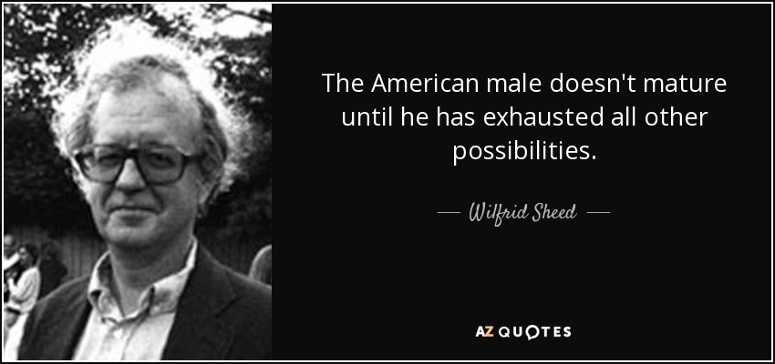 The American male doesn't mature until he has exhausted all other possibilities. - Wilfrid Sheed
