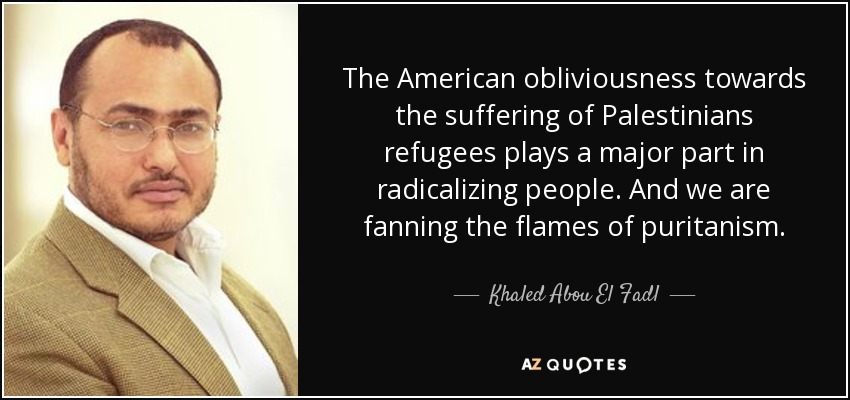 The American obliviousness towards the suffering of Palestinians refugees plays a major part in radicalizing people. And we are fanning the flames of puritanism. - Khaled Abou El Fadl