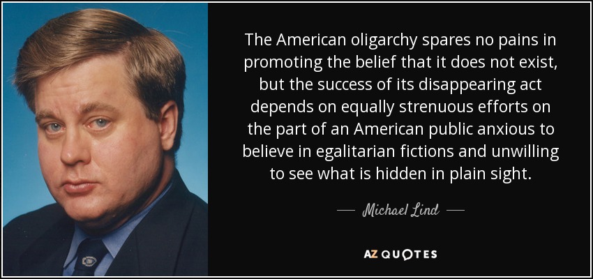 The American oligarchy spares no pains in promoting the belief that it does not exist, but the success of its disappearing act depends on equally strenuous efforts on the part of an American public anxious to believe in egalitarian fictions and unwilling to see what is hidden in plain sight. - Michael Lind