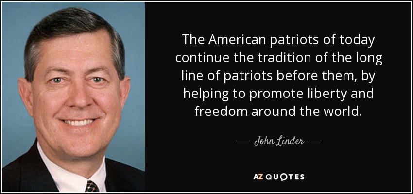 The American patriots of today continue the tradition of the long line of patriots before them, by helping to promote liberty and freedom around the world. - John Linder