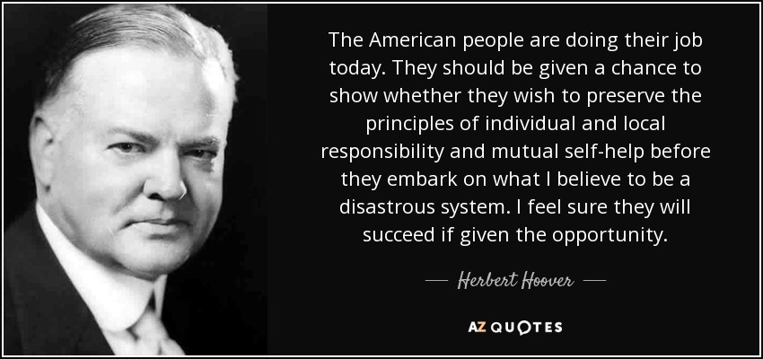 The American people are doing their job today. They should be given a chance to show whether they wish to preserve the principles of individual and local responsibility and mutual self-help before they embark on what I believe to be a disastrous system. I feel sure they will succeed if given the opportunity. - Herbert Hoover