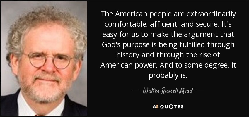 The American people are extraordinarily comfortable, affluent, and secure. It's easy for us to make the argument that God's purpose is being fulfilled through history and through the rise of American power. And to some degree, it probably is. - Walter Russell Mead