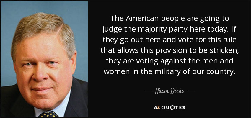 The American people are going to judge the majority party here today. If they go out here and vote for this rule that allows this provision to be stricken, they are voting against the men and women in the military of our country. - Norm Dicks