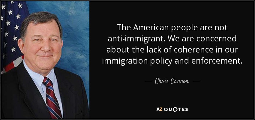 The American people are not anti-immigrant. We are concerned about the lack of coherence in our immigration policy and enforcement. - Chris Cannon