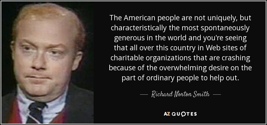 The American people are not uniquely, but characteristically the most spontaneously generous in the world and you're seeing that all over this country in Web sites of charitable organizations that are crashing because of the overwhelming desire on the part of ordinary people to help out. - Richard Norton Smith