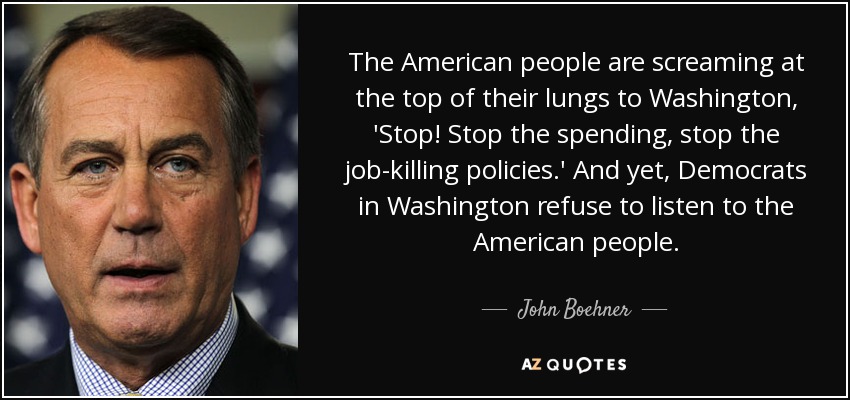 The American people are screaming at the top of their lungs to Washington, 'Stop! Stop the spending, stop the job-killing policies.' And yet, Democrats in Washington refuse to listen to the American people. - John Boehner