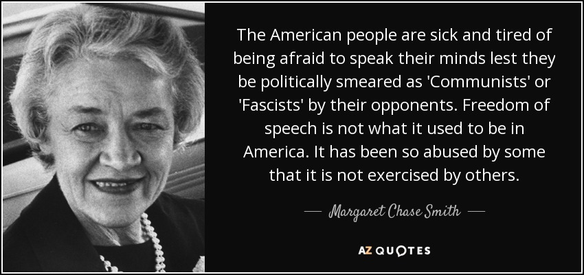 The American people are sick and tired of being afraid to speak their minds lest they be politically smeared as 'Communists' or 'Fascists' by their opponents. Freedom of speech is not what it used to be in America. It has been so abused by some that it is not exercised by others. - Margaret Chase Smith