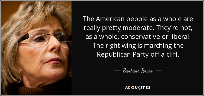 The American people as a whole are really pretty moderate. They're not, as a whole, conservative or liberal. The right wing is marching the Republican Party off a cliff. - Barbara Boxer