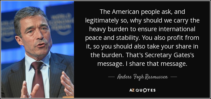 The American people ask, and legitimately so, why should we carry the heavy burden to ensure international peace and stability. You also profit from it, so you should also take your share in the burden. That's Secretary Gates's message. I share that message. - Anders Fogh Rasmussen
