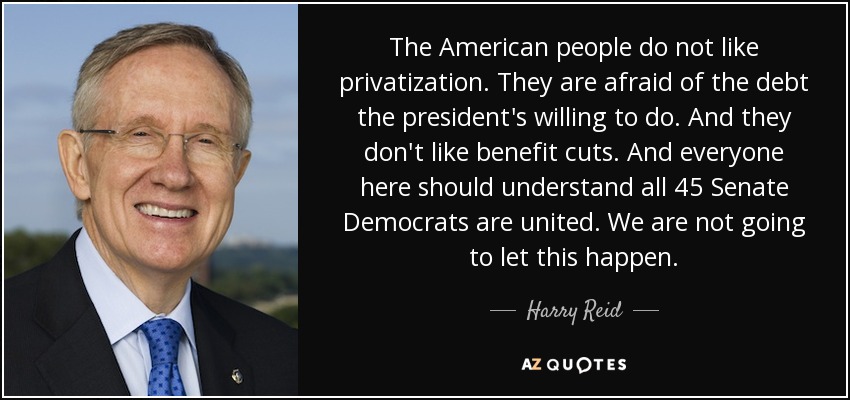 The American people do not like privatization. They are afraid of the debt the president's willing to do. And they don't like benefit cuts. And everyone here should understand all 45 Senate Democrats are united. We are not going to let this happen. - Harry Reid