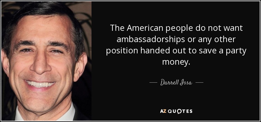 The American people do not want ambassadorships or any other position handed out to save a party money. - Darrell Issa