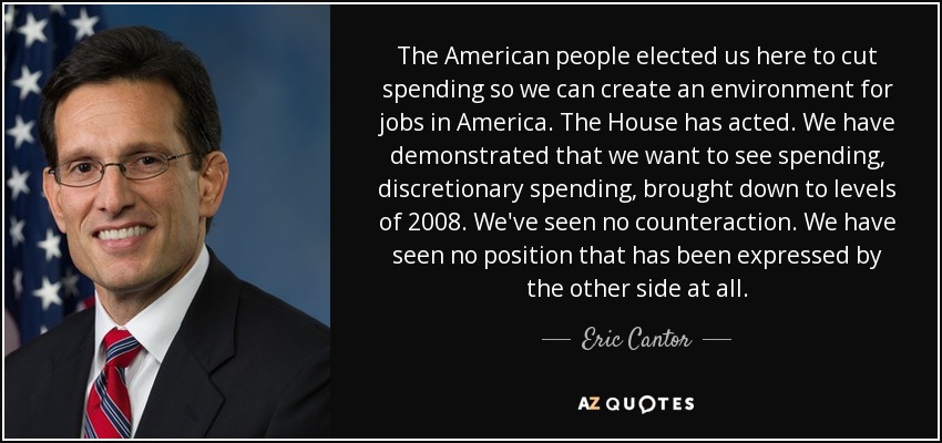 The American people elected us here to cut spending so we can create an environment for jobs in America. The House has acted. We have demonstrated that we want to see spending, discretionary spending, brought down to levels of 2008. We've seen no counteraction. We have seen no position that has been expressed by the other side at all. - Eric Cantor
