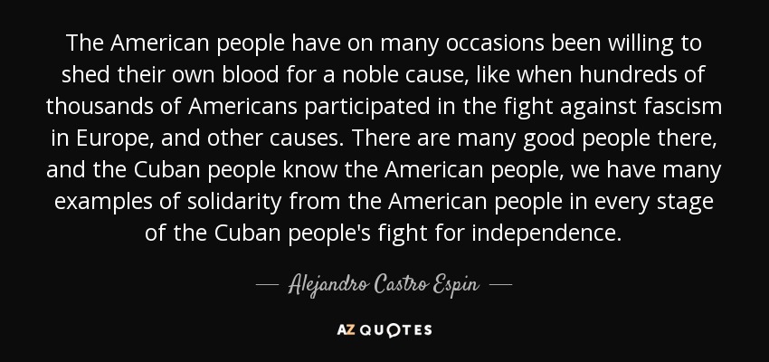 The American people have on many occasions been willing to shed their own blood for a noble cause, like when hundreds of thousands of Americans participated in the fight against fascism in Europe, and other causes. There are many good people there, and the Cuban people know the American people, we have many examples of solidarity from the American people in every stage of the Cuban people's fight for independence. - Alejandro Castro Espin