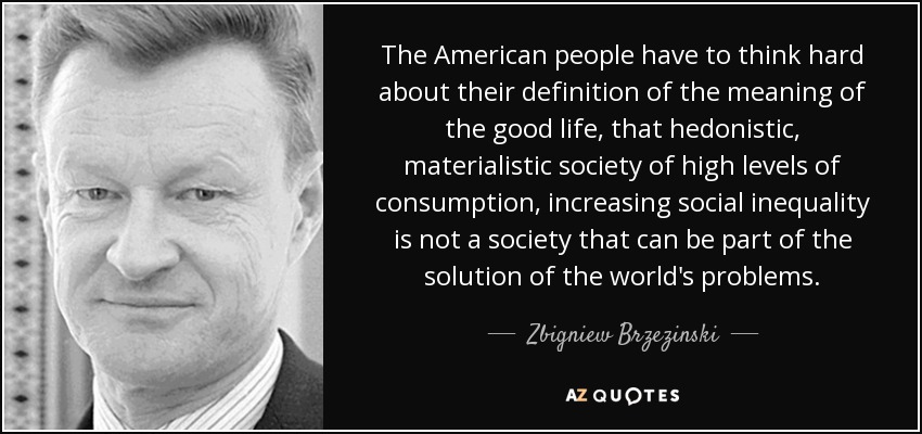 The American people have to think hard about their definition of the meaning of the good life, that hedonistic, materialistic society of high levels of consumption, increasing social inequality is not a society that can be part of the solution of the world's problems. - Zbigniew Brzezinski