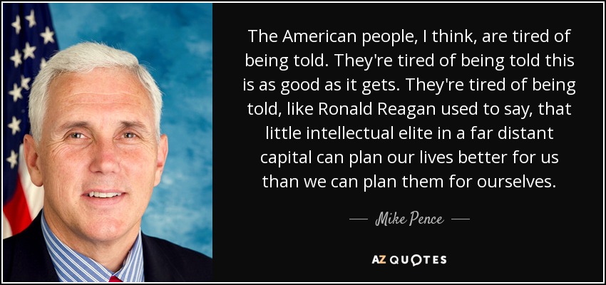 The American people, I think, are tired of being told. They're tired of being told this is as good as it gets. They're tired of being told, like Ronald Reagan used to say, that little intellectual elite in a far distant capital can plan our lives better for us than we can plan them for ourselves. - Mike Pence