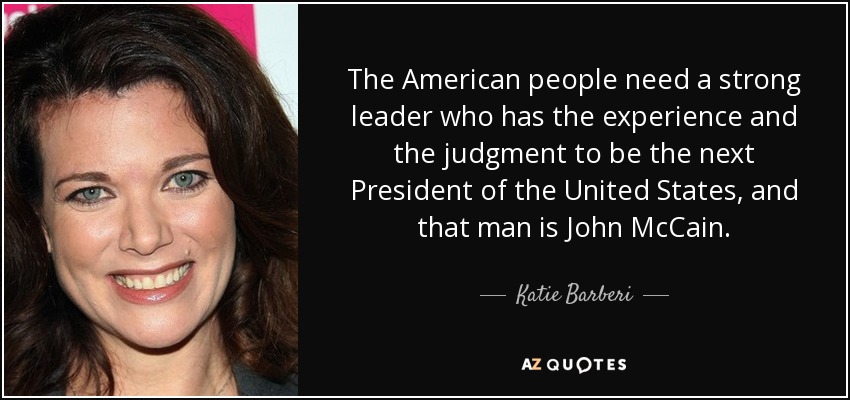 The American people need a strong leader who has the experience and the judgment to be the next President of the United States, and that man is John McCain. - Katie Barberi