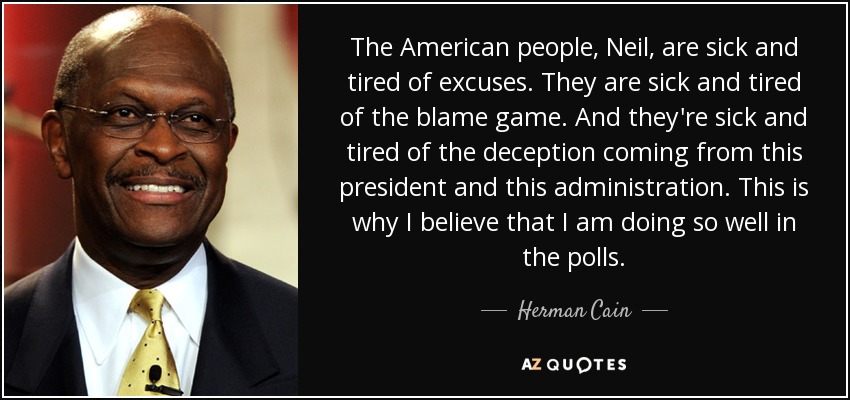 The American people, Neil, are sick and tired of excuses. They are sick and tired of the blame game. And they're sick and tired of the deception coming from this president and this administration. This is why I believe that I am doing so well in the polls. - Herman Cain