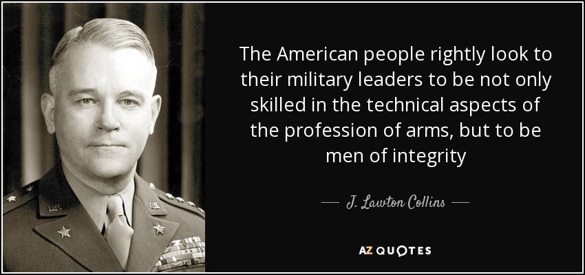 The American people rightly look to their military leaders to be not only skilled in the technical aspects of the profession of arms, but to be men of integrity - J. Lawton Collins