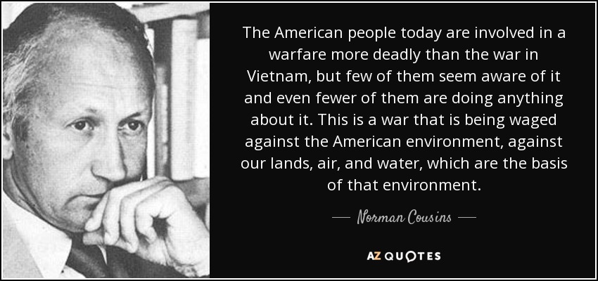 The American people today are involved in a warfare more deadly than the war in Vietnam, but few of them seem aware of it and even fewer of them are doing anything about it. This is a war that is being waged against the American environment, against our lands, air, and water, which are the basis of that environment. - Norman Cousins