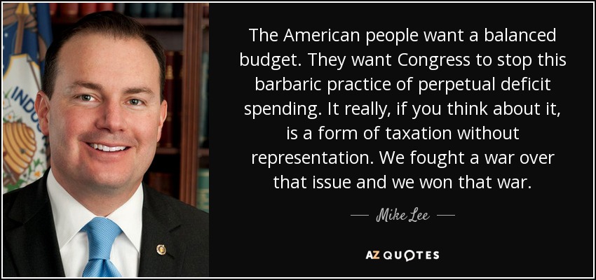 The American people want a balanced budget. They want Congress to stop this barbaric practice of perpetual deficit spending. It really, if you think about it, is a form of taxation without representation. We fought a war over that issue and we won that war. - Mike Lee