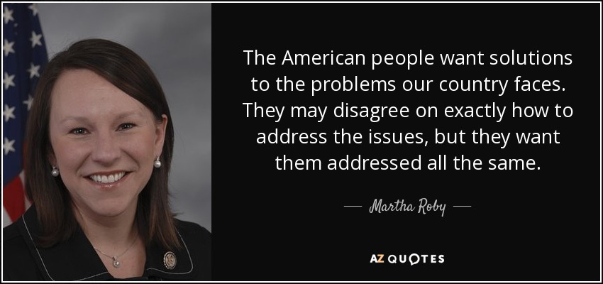 The American people want solutions to the problems our country faces. They may disagree on exactly how to address the issues, but they want them addressed all the same. - Martha Roby