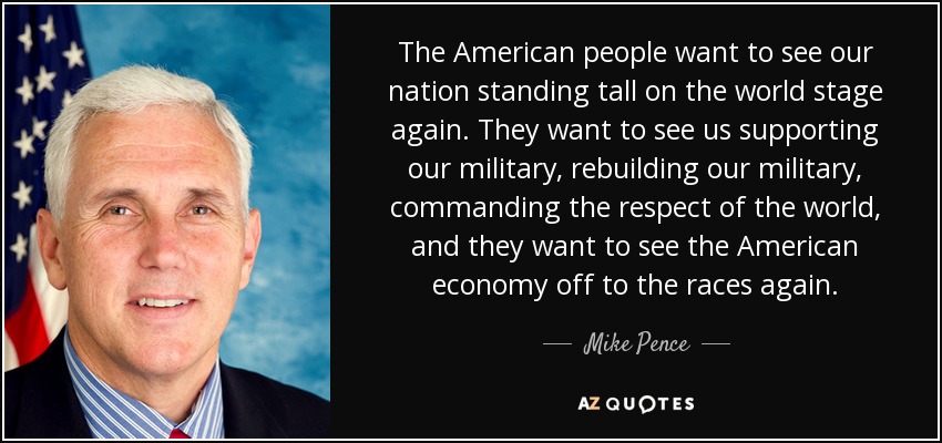 The American people want to see our nation standing tall on the world stage again. They want to see us supporting our military, rebuilding our military, commanding the respect of the world, and they want to see the American economy off to the races again. - Mike Pence