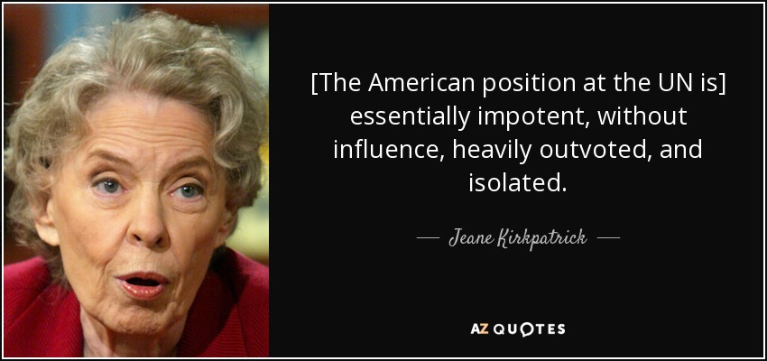 [The American position at the UN is] essentially impotent, without influence, heavily outvoted, and isolated. - Jeane Kirkpatrick